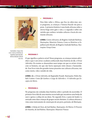 ■   PROGRAMA 4

                                                   Para falar sobre a África, que ﬁca no além-mar, nes-
                                                   se programa, as crianças e Vanessa Pascale vão para a
                                                   praia. A primeira história é uma lenda africana sobre a
                                                   eterna briga entre gato e rato, e a segunda é sobre um
                                                   ratinho que conhece variadas culturas e locais do con-
                                                   tinente africano.

                                                   LIVROS: Contos Africanos, de Rogério Andrade Barbosa.
                                                   Ilustrações: Maurício Veneza; Como as Histórias se Es-
                                                   palham pelo Mundo, de Rogério Andrade Barbosa. Ilus-
                                                   trações: Graça Lima
    Ilustradora: Graça Lima
 Livro: Como as Histórias se
    Espalham pelo Mundo/       ■   PROGRAMA 5
    Editora Difusão Cultural
                    do Livro   O que signiﬁca a palavra orixá? Nesse programa, as crianças tentam adivi-
                               nhar o que é um orixá e acabam conhecendo duas histórias de Ifá, o Orixá
                               Adivinho. Os eventos se desenrolam num tempo em que os orixás viviam
                               com os homens, em que não havia separação entre deuses e humanida-
                               de. Esse livro trata dos grandes temas presentes nas culturas africanas, tais
                               como morte, vida e sentido da vida.

                               LIVROS: Ifá, o Orixá Adivinho, de Reginaldo Prandi. Ilustrações: Pedro Ra-
                               fael; Contos: Como Ifá Ganhou o Cargo de Adivinho e O Adivinho que Es-
                               capou da Morte.


                               ■   PROGRAMA 6

                               No programa são contadas duas histórias sobre o período da escravidão. O
                               primeiro livro fala de uma menina escravisada que encontrou uma botija de
                               ouro e gerou a cobiça de seu dono. No segundo livro, o pano de fundo é a
                               amizade entre duas crianças de grupos sociais distintos. A cultura africana é
                               vista como instrumento de construção de um povo, portanto, de libertação.

                               LIVROS: A Botija de Ouro, de Joel Ruﬁno. Ilustrações: Zé Flávio; O Presente
                               de Ossanha, de Joel Ruﬁno. Ilustrações: Maurício Veneza


42
 