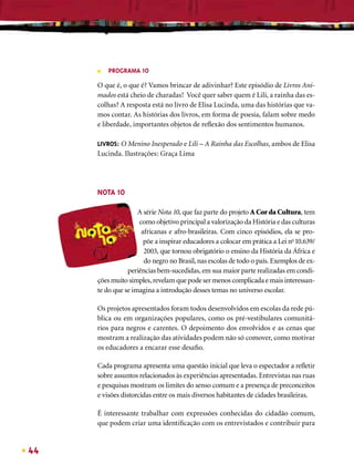 ■   PROGRAMA 10

     O que é, o que é? Vamos brincar de adivinhar? Este episódio de Livros Ani-
     mados está cheio de charadas! Você quer saber quem é Lili, a rainha das es-
     colhas? A resposta está no livro de Elisa Lucinda, uma das histórias que va-
     mos contar. As histórias dos livros, em forma de poesia, falam sobre medo
     e liberdade, importantes objetos de reﬂexão dos sentimentos humanos.

     LIVROS: O Menino Inesperado e Lili – A Rainha das Escolhas, ambos de Elisa
     Lucinda. Ilustrações: Graça Lima




     NOTA 10

                    A série Nota 10, que faz parte do projeto A Cor da Cultura, tem
                    como objetivo principal a valorização da História e das culturas
                     africanas e afro-brasileiras. Com cinco episódios, ela se pro-
                      põe a inspirar educadores a colocar em prática a Lei no 10.639/
                      2003, que tornou obrigatório o ensino da História da África e
                      do negro no Brasil, nas escolas de todo o país. Exemplos de ex-
                periências bem-sucedidas, em sua maior parte realizadas em condi-
     ções muito simples, revelam que pode ser menos complicada e mais interessan-
     te do que se imagina a introdução desses temas no universo escolar.

     Os projetos apresentados foram todos desenvolvidos em escolas da rede pú-
     blica ou em organizações populares, como os pré-vestibulares comunitá-
     rios para negros e carentes. O depoimento dos envolvidos e as cenas que
     mostram a realização das atividades podem não só comover, como motivar
     os educadores a encarar esse desaﬁo.

     Cada programa apresenta uma questão inicial que leva o espectador a reﬂetir
     sobre assuntos relacionados às experiências apresentadas. Entrevistas nas ruas
     e pesquisas mostram os limites do senso comum e a presença de preconceitos
     e visões distorcidas entre os mais diversos habitantes de cidades brasileiras.

     É interessante trabalhar com expressões conhecidas do cidadão comum,
     que podem criar uma identiﬁcação com os entrevistados e contribuir para


44
 