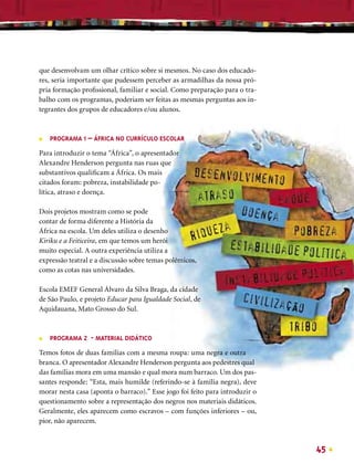 que desenvolvam um olhar crítico sobre si mesmos. No caso dos educado-
res, seria importante que pudessem perceber as armadilhas da nossa pró-
pria formação proﬁssional, familiar e social. Como preparação para o tra-
balho com os programas, poderiam ser feitas as mesmas perguntas aos in-
tegrantes dos grupos de educadores e/ou alunos.



■   PROGRAMA 1 – ÁFRICA NO CURRÍCULO ESCOLAR

Para introduzir o tema “África”, o apresentador
Alexandre Henderson pergunta nas ruas que
substantivos qualiﬁcam a África. Os mais
citados foram: pobreza, instabilidade po-
lítica, atraso e doença.

Dois projetos mostram como se pode
contar de forma diferente a História da
África na escola. Um deles utiliza o desenho
Kiriku e a Feiticeira, em que temos um herói
muito especial. A outra experiência utiliza a
expressão teatral e a discussão sobre temas polêmicos,
como as cotas nas universidades.

Escola EMEF General Álvaro da Silva Braga, da cidade
de São Paulo, e projeto Educar para Igualdade Social, de
Aquidauana, Mato Grosso do Sul.



■   PROGRAMA 2 - MATERIAL DIDÁTICO

Temos fotos de duas famílias com a mesma roupa: uma negra e outra
branca. O apresentador Alexandre Henderson pergunta aos pedestres qual
das famílias mora em uma mansão e qual mora num barraco. Um dos pas-
santes responde: “Esta, mais humilde (referindo-se à família negra), deve
morar nesta casa (aponta o barraco).” Esse jogo foi feito para introduzir o
questionamento sobre a representação dos negros nos materiais didáticos.
Geralmente, eles aparecem como escravos – com funções inferiores – ou,
pior, não aparecem.



                                                                              45
 