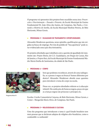 O programa vai apresentar dois projetos bem-sucedidos nessa área: Precon-
                   ceito e Discriminação – Passado e Presente, da Escola Municipal de Ensino
                   Fundamental Dr. João Alves dos Santos, de Campinas, São Paulo, e Con-
                   tando a História do Samba, da Escola Municipal Marlene Pereira, de Belo
                   Horizonte, Minas Gerais.


                   ■   PROGRAMA 3 - IGUALDADE DE TRATAMENTO E OPORTUNIDADES

                   Alexandre Henderson questiona, nesse episódio, qualiﬁcações que são exi-
                   gidas na busca de emprego. Por trás do pedido de “boa aparência” pode es-
                   tar evidenciada uma ação discriminatória.

                   Os projetos abordados que trabalham com a questão da igualdade de trata-
                   mento são: Projeto Ibamo, do C.E. Guadalajara, em Duque de Caxias, Rio
                   de Janeiro, e Projeto Raiz, da Escola Municipal de Ensino Fundamental Ma-
                   dre Maria Emília do Santíssimo, da cidade de São Paulo.


                   ■   PROGRAMA 4 - CORPO

                                     Será que podemos reconhecer, através de uma radiogra-
                                     ﬁa, se a pessoa é negra ou branca? Somos diferentes por
                                     dentro? Alexandre Henderson aborda essas questões
                                     para introduzir o tema do corpo na escola.

                                     Dessa vez, os projetos abordados referem-se à educação
                                     infantil. Há confecções de bonecas negras, peças em que
                                     as crianças negras são princesas e príncipes etc.
Programa Nota 10
                   Escolas: Creche Comunitária Caiçaras, de Belo Horizonte, Minas Gerais, e
                   Cemei – Margarida Maria Alvez, de Campinas, São Paulo.


                   ■   PROGRAMA 5 – RELIGIOSIDADE E CULTURA

                   Uma das perguntas que introduzem o tema é: qual Estado brasileiro tem
                   mais pessoas que se declaram adeptas de religiões afro-brasileiras, como o
                   candomblé e a umbanda?



  46
 