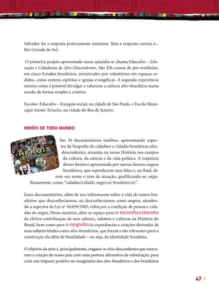 Salvador foi a resposta praticamente unânime. Mas a resposta correta é...
Rio Grande do Sul.

 O primeiro projeto apresentado nesse episódio se chama Educafro – Edu-
cação e Cidadania de Afro-Descendentes. São 256 cursos de pré-vestibular,
em cinco Estados brasileiros, ministrados por voluntários em espaços ce-
didos, como centros espíritas e igrejas evangélicas. A segunda experiência
mostra como é possível divulgar e valorizar a cultura afro-brasileira numa
escola, de forma simples e criativa.

Escolas: Educafro – franquia social, na cidade de São Paulo, e Escola Muni-
cipal Anísio Teixeira, na cidade do Rio de Janeiro.



HERÓIS DE TODO MUNDO

                  São 30 documentários inéditos, apresentando aspec-
                   tos da biograﬁa de cidadãos e cidadãs brasileiras afro-
                    descendentes, atuantes na nossa História nos campos
                    da cultura, da ciência e da vida política. A trajetória
                     desses heróis é apresentada por outros ilustres negros
                     brasileiros, que reproduzem suas falas e, no ﬁnal, di-
                zem seu nome e área de atuação, qualiﬁcando-se, orgu-
   lhosamente, como “cidadão(cidadã) negro(a) brasileiro(a)”.

Esses documentários, além de nos informarem sobre a vida de tantos bra-
sileiros que desconhecíamos, ou desconhecíamos como negros, atenden-
do a aspectos da Lei no 10.639/2003, reforçam a condição de pessoa e cida-
dão do negro. Dessa maneira, abre-se espaço para o reconhecimento
da efetiva contribuição de seus saberes, talentos e culturas na História do
Brasil, bem como para o respeito às experiências e criações derivadas de
suas subjetividades como afro-brasileiros, que foram e são relevantes para a
construção da idéia de brasilidade – ou seja, da identidade brasileira.

O objetivo da série é, principalmente, resgatar os afro-descendentes que marca-
ram a criação do nosso país com uma postura aﬁrmativa de valorização, para
criar um impacto positivo no imaginário dos afro-brasileiros e dos brasileiros



                                                                                  47
 