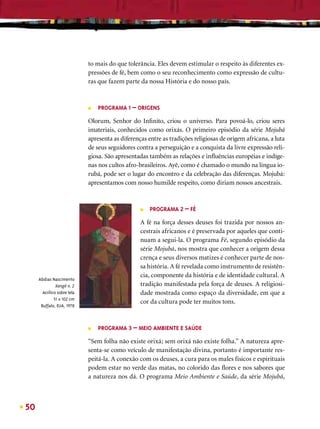 to mais do que tolerância. Eles devem estimular o respeito às diferentes ex-
                             pressões de fé, bem como o seu reconhecimento como expressão de cultu-
                             ras que fazem parte da nossa História e do nosso país.



                             ■   PROGRAMA 1 – ORIGENS

                             Olorum, Senhor do Inﬁnito, criou o universo. Para povoá-lo, criou seres
                             imateriais, conhecidos como orixás. O primeiro episódio da série Mojubá
                             apresenta as diferenças entre as tradições religiosas de origem africana, a luta
                             de seus seguidores contra a perseguição e a conquista da livre expressão reli-
                             giosa. São apresentadas também as relações e inﬂuências européias e indíge-
                             nas nos cultos afro-brasileiros. Ayê, como é chamado o mundo na língua io-
                             rubá, pode ser o lugar do encontro e da celebração das diferenças. Mojubá:
                             apresentamos com nosso humilde respeito, como diriam nossos ancestrais.



                                                  ■   PROGRAMA 2 – FÉ

                                                  A fé na força desses deuses foi trazida por nossos an-
                                                  cestrais africanos e é preservada por aqueles que conti-
                                                  nuam a segui-la. O programa Fé, segundo episódio da
                                                  série Mojubá, nos mostra que conhecer a origem dessa
                                                  crença e seus diversos matizes é conhecer parte de nos-
                                                  sa história. A fé revelada como instrumento de resistên-
                                                  cia, componente da história e de identidade cultural. A
     Abdias Nascimento
               Xangô n. 2                         tradição manifestada pela força de deuses. A religiosi-
       Acrílico sobre tela                        dade mostrada como espaço da diversidade, em que a
              51 x 102 cm
                                                  cor da cultura pode ter muitos tons.
      Buffalo, EUA, 1978



                             ■   PROGRAMA 3 – MEIO AMBIENTE E SAÚDE

                             “Sem folha não existe orixá; sem orixá não existe folha.” A natureza apre-
                             senta-se como veículo de manifestação divina, portanto é importante res-
                             peitá-la. A conexão com os deuses, a cura para os males físicos e espirituais
                             podem estar no verde das matas, no colorido das ﬂores e nos sabores que
                             a natureza nos dá. O programa Meio Ambiente e Saúde, da série Mojubá,



50
 