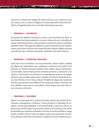 apresenta as relações das religiões de matriz africana com a natureza, traço
em comum com as culturas indígenas, incorporadas pelos cultos afro-bra-
sileiros. O sagrado pode estar no mundo material que nos cerca.



■   PROGRAMA 4 – INFLUÊNCIAS

Os quitutes do tabuleiro da baiana, os sons e cores dos blocos de afoxé, os
movimentos das danças populares, os traços e formas da arte, os detalhes de
nossas vestimentas provam o quão próximos estamos do enorme continente
chamado África. No programa Inﬂuências, quarto episódio da série Mojubá,
vemos como nosso cotidiano foi enriquecido pela tradição religiosa africana
e percebemos que a distância que separa continentes não afasta culturas.



■   PROGRAMA 5 – LITERATURA E ORALIDADE

Cada orixá tem sua história, rica em sentimentos. Amor, ciúmes, vaidade
são alguns dos ingredientes que compõem as narrativas da tradição oral
africana. As relações humanas também estão repletas desses sentimentos.
A partir deles, muitas obras-primas da literatura foram e continuam a ser
escritas. Construímos uma literatura enriquecida por palavras de origem
africana e por um olhar negro sobre o mundo. Luiz Gama, Machado de As-
sis, Lima Barreto, Cruz e Souza, Solano Trindade são alguns dos expoentes
das letras que provam essa inﬂuência. No programa Língua e Literatura, da
série Mojubá, vemos que, se nossa pátria é nossa língua, por meio dela so-
mos um pouco africanos.



■   PROGRAMA 6 – QUILOMBOS

Ogum é um deus guerreiro, protetor de todos aqueles que sofrem discri-
minações, perseguições e injustiças. O deus da guerra é inspirador de co-
ragem e de luta pela dignidade. E foi manifestando o que há de divino no
homem que muitos negros construíram a história de resistência e do sonho
de liberdade que sustentou quilombos e foi base de muitas rebeliões. Ganga
Zumba, Zumbi e Preto Cosme são alguns nomes que escreveram essa his-
tória, presente ainda hoje na memória e também na atual resistência de re-



                                                                               51
 