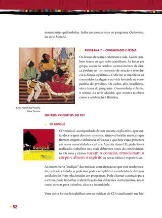 manescentes quilombolas. Saiba um pouco mais no programa Quilombos,
                              da série Mojubá.



                                                       ■   PROGRAMA 7 – COMUNIDADES E FESTAS

                                                       Os deuses dançam e celebram a vida. Assim tam-
                                                       bém fazem os que neles acreditam. As festas em
                                                       grupo, o som do tambor, os movimentos da dan-
                                                       ça podem ser instrumento de oração e reverên-
                                                       cia às forças espirituais. O divino se manifesta na
                                                       comunhão da alegria e na vida festejada na com-
                                                       panhia do próximo. Os cultos afro-brasileiros,
                                                       são o tema do programa Comunidades e Festas,
                                                       o sétimo da série Mojubá, que mostra também
                                                       como a celebração é História.


 Autor: Heitor dos Prazeres
             Obra: Terreiro
                              OUTROS PRODUTOS DO KIT

                              ■   CD GONGUÊ

                                        CD musical, acompanhado de um encarte explicativo, apresen-
                                        tando a origem dos instrumentos, ritmos e batidas musicais que
                                        tiveram origem e inﬂuência africanas e que hoje estão presentes
                                        em nossa musicalidade e cultura. A partir desse CD, poderão ser
                                        realizados trabalhos nas mais diferentes áreas do conhecimen-
                                        to. Os sons e ritmos tocam o coração, emocionam o
                                        corpo e abrem o espírito às novas idéias e experiências.

                              Ao incentivar a “audição” das músicas com atenção ao que está sendo toca-
                              do, cantado e falado, o professor pode exempliﬁcar o conteúdo de diversas
                              unidades do livro relacionadas aos programas. Pode chamar a atenção para
                              o ritmo, pode trabalhar a identiﬁcação dos diferentes instrumentos, assim
                              como atentar para o timbre, altura e intensidade.

                              Uma outra forma de trabalhar com as músicas do CD é analisando sua his-



52
 