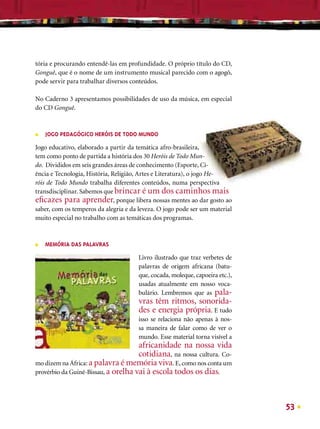 tória e procurando entendê-las em profundidade. O próprio título do CD,
Gonguê, que é o nome de um instrumento musical parecido com o agogô,
pode servir para trabalhar diversos conteúdos.

No Caderno 3 apresentamos possibilidades de uso da música, em especial
do CD Gonguê.



■   JOGO PEDAGÓGICO HERÓIS DE TODO MUNDO
Jogo educativo, elaborado a partir da temática afro-brasileira,
tem como ponto de partida a história dos 30 Heróis de Todo Mun-
do. Divididos em seis grandes áreas de conhecimento (Esporte, Ci-
ência e Tecnologia, História, Religião, Artes e Literatura), o jogo He-
róis de Todo Mundo trabalha diferentes conteúdos, numa perspectiva
transdisciplinar. Sabemos que brincar é um dos caminhos mais
eﬁcazes para aprender, porque libera nossas mentes ao dar gosto ao
saber, com os temperos da alegria e da leveza. O jogo pode ser um material
muito especial no trabalho com as temáticas dos programas.



■   MEMÓRIA DAS PALAVRAS

                                      Livro ilustrado que traz verbetes de
                                      palavras de origem africana (batu-
                                      que, cocada, moleque, capoeira etc.),
                                      usadas atualmente em nosso voca-
                                      bulário. Lembremos que as pala-
                                      vras têm ritmos, sonorida-
                                      des e energia própria. E tudo
                                      isso se relaciona não apenas à nos-
                                      sa maneira de falar como de ver o
                                      mundo. Esse material torna visível a
                                     africanidade na nossa vida
                                     cotidiana, na nossa cultura. Co-
mo dizem na África: a palavra é memória viva. E, como nos conta um
provérbio da Guiné-Bissau, a orelha vai à escola todos os dias.




                                                                              53
 