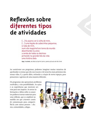 Reﬂexões sobre
diferentes tipos
de atividades
               (...) Eu queria ver à volta de mim,
               (...) uma legião de cabecinhas pequenas,
               à roda de mim,
               num vôo magistral em torno do mundo
               desenhando na areia
               a senda de todos os destinos
               pintando na grande tela da vida
               uma história bela
               Aqui, na Areia, de Alda do Espírito Santo, poetisa africana de São Tomé




Ao assistirmos aos programas, podemos imaginar muitas maneiras de
aprofundar os temas que eles nos trazem e de torná-los mais próximos das
nossas vidas. E, a partir deles, estimular a criação de novos espaços, para
pensarmos e agirmos de uma maneira diferente.

Os programas não apresentam problemas
resolvidos, e sim possibilidades. As ações
e as experiências que mostram ser-
vem para nos inspirar. As novas in-
formações e idéias sobre os assun-
tos podem se tornar materiais para
uma reﬂexão, que se ampliará na
medida em que criarmos canais
de comunicação para comparti-
lhá-la com outras pessoas – alu-
nos, comunidades, colegas.
 