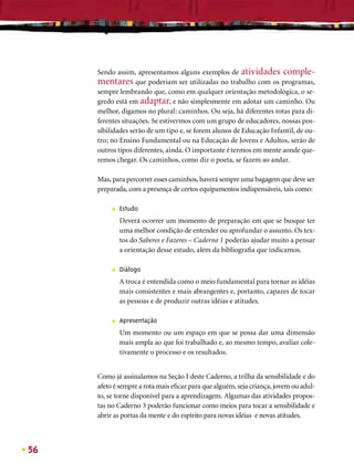 Sendo assim, apresentamos alguns exemplos de atividades comple-
     mentares que poderiam ser utilizadas no trabalho com os programas,
     sempre lembrando que, como em qualquer orientação metodológica, o se-
     gredo está em adaptar, e não simplesmente em adotar um caminho. Ou
     melhor, digamos no plural: caminhos. Ou seja, há diferentes rotas para di-
     ferentes situações. Se estivermos com um grupo de educadores, nossas pos-
     sibilidades serão de um tipo e, se forem alunos de Educação Infantil, de ou-
     tro; no Ensino Fundamental ou na Educação de Jovens e Adultos, serão de
     outros tipos diferentes, ainda. O importante é termos em mente aonde que-
     remos chegar. Os caminhos, como diz o poeta, se fazem ao andar.

     Mas, para percorrer esses caminhos, haverá sempre uma bagagem que deve ser
     preparada, com a presença de certos equipamentos indispensáveis, tais como:

          ■   Estudo
              Deverá ocorrer um momento de preparação em que se busque ter
              uma melhor condição de entender ou aprofundar o assunto. Os tex-
              tos do Saberes e Fazeres – Caderno 1 poderão ajudar muito a pensar
              a orientação desse estudo, além da bibliograﬁa que indicamos.

          ■   Diálogo
              A troca é entendida como o meio fundamental para tornar as idéias
              mais consistentes e mais abrangentes e, portanto, capazes de tocar
              as pessoas e de produzir outras idéias e atitudes.

          ■   Apresentação
              Um momento ou um espaço em que se possa dar uma dimensão
              mais ampla ao que foi trabalhado e, ao mesmo tempo, avaliar cole-
              tivamente o processo e os resultados.


     Como já assinalamos na Seção I deste Caderno, a trilha da sensibilidade e do
     afeto é sempre a rota mais eﬁcaz para que alguém, seja criança, jovem ou adul-
     to, se torne disponível para a aprendizagem. Algumas das atividades propos-
     tas no Caderno 3 poderão funcionar como meios para tocar a sensibilidade e
     abrir as portas da mente e do espírito para novas idéias e novas atitudes.



56
 