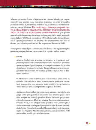 Sabemos que muitos de nós, pela primeira vez, estamos lidando com progra-
mas sobre essa temática e que precisamos e devemos nos sentir preparados
para lidar com ela. E, mesmo que assim não seja, a caminhada ﬁcará mais se-
gura se a compartilharmos. Portanto, sugerimos que os professo-
res e educadores se organizem e formem grupos de estudo,
rodas de leitura e se preparem conjuntamente. E que, quando
possível, reivindiquem dos sistemas de ensino e autoridades locais o cumpri-
mento da Lei no 10.639 e da resolução do CNE, dela derivada, oferecendo cur-
sos de capacitação especíﬁcos aos docentes. Isso é fundamental para todo os
demais, para o bom aproveitamento dos programas e do material do kit.

Vamos pensar sobre alguns caminhos nas salas de aula e dar alguns exemplos
concretos para percebermos como o método e a prática andam juntos...

     ■   Debate
         A turma de alunos ou grupo de participantes se prepara um tem-
         po antes para discutir coletivamente um tema ou questão-problema
         apresentada por algum colega ou pelo próprio professor. Na ocasião
         do debate, o professor/orientador da aprendizagem atua como or-
         ganizador da discussão, procurando garantir o espaço para as dife-
         rentes opiniões.

         O debate serve como estímulo para a discussão de temas sobre os
         quais há controvérsias, e ajuda os estudantes a aprender e a cons-
         truir argumentos para sustentar suas opiniões. Serve, também,
         como exercício para se compreender a opinião do outro.

         A diferença de um debate para uma mesa-redonda é que não há um
         grupo como protagonista da discussão: toda a turma pode e deve
         falar (um por vez, é claro), quando o desejar. Um tema que pode ser
         estimulante para um debate é a situação das comunidades quilom-
         bolas no Brasil, a sua luta pela terra, garantida pela Constituição, e
         ainda assim questionada por alguns proprietários de terras e autori-
         dades locais. Consultar a nossa Lei Maior deve fazer parte da prepa-
         ração, e o programa Mojubá sobre comunidades quilombolas pode
         ser uma boa partida para um belo debate.




                                                                                  57
 