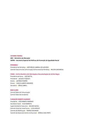 GOVERNO FEDERAL
MEC - Ministério da Educação
SEPPIR - Secretaria Especial de Políticas de Promoção da Igualdade Racial

PETROBRAS
Presidente da Petrobras • JOSÉ SÉRGIO GABRIELLI DE AZEVEDO
Gerente-Executivo de Comunicação Institucional da Petrobras • WILSON SANTAROSA

CIDAN - Centro Brasileiro de Informação e Documentação do Artista Negro
Presidente de Honra • ZEZÉ MOTTA
Presidente • JACQUES D’ADESKY
Diretor • ANTÔNIO POMPÊO
Diretor • CARLOS ALBERTO MEDEIROS
Secretário • SÉRGIO ABREU

REDE GLOBO
Central Globo de Comunicação
Central Globo de Jornalismo

FUNDAÇÃO ROBERTO MARINHO
Presidente • JOSÉ ROBERTO MARINHO
Secretário-Geral • HUGO BARRETO
Superintendente-Executivo • NELSON SAVIOLI
Gerente-Geral do Canal Futura • LUCIA ARAÚJO
Gerente de Mobilização • MARISA VASSIMON
Gerente de Desenvolvimento Institucional • MÔNICA DIAS PINTO
 