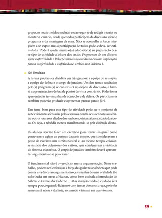grupo, os mais tímidos poderão encarregar-se de redigir o texto ou
    montar o cenário, desde que todos participem da discussão sobre o
    programa e da montagem da cena. Não se aconselha a forçar nin-
    guém a se expor, mas a participação de todos pode, e deve, ser esti-
    mulada. Poderá ajudar muito o(a) educador(a) na preparação des-
    se tipo de atividade a leitura dos textos Fragmentos de um discurso
    sobre a afetividade e Relações raciais no cotidiano escolar: implicações
    para a subjetividade e a afetividade, ambos no Caderno 1.

■   Júri Simulado
    A turma poderá ser dividida em três grupos: a equipe de acusação,
    a equipe de defesa e o corpo de jurados. Um dos temas suscitados
    pelo(s) programa(s) se constituirá no objeto da discussão, e have-
    rá a apresentação e defesa de pontos de vista contrários. Poderão ser
    apresentadas testemunhas de acusação e de defesa. Os participantes
    também poderão produzir e apresentar provas para o júri.

    Um tema bom para esse tipo de atividade pode ser o conjunto de
    ações violentas efetuadas pelos escravos contra seus senhores ou con-
    tra outros escravos aliados dos senhores, vistas pela sociedade da épo-
    ca. Ou seja, a rebeldia escrava manifestando-se pela violência direta.

    Os alunos deverão fazer um exercício para tentar imaginar como
    pensavam e agiam as pessoas daquele tempo, que consideravam a
    posse de escravos um direito natural e, ao mesmo tempo, colocar-
    se na pele dos defensores dos cativos, que condenavam a violência
    do sistema escravista. O corpo de jurados também deverá apresen-
    tar argumentos e se posicionar.

    O fundamental não é o veredicto, mas a argumentação. Nesse tra-
    balho, podem ser lembradas a força das palavras e a beleza que pode
    conter um discurso argumentativo, elementos de uma oralidade tão
    valorizada em terras africanas, como bem assinala a introdução do
    Saberes e Fazeres do Caderno 1. Mas atenção: todo o cuidado será
    sempre pouco quando lidarmos com temas dessa natureza, pois eles
    remetem à nossa vida hoje, ao mundo violento em que vivemos.




                                                                               59
 