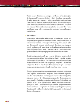Nunca se deve abrir mão do destaque a ser dado a certos “princípios
         de humanidade”, como o direito à vida, à liberdade, à proprieda-
         de sobre seu corpo e mente – e todos esses direitos inalienáveis são
         contraditórios à justiﬁcativa da escravidão. É, no entanto, impor-
         tante entender como funcionava a mentalidade de uma sociedade
         em que esses direitos não valiam para todos. E, a partir daí, pensar
         a violência social sob o ponto de vista histórico, para melhor pro-
         blematizá-la.

     ■   Mesa-redonda
         Previamente selecionados pelos grupos formados pela turma, três
         ou quatro participantes ﬁcam frente a todos, sentados em torno de
         uma mesa e, um de cada vez, apresentam seus pontos de vista sobre
         um determinado assunto, anteriormente discutido com seus gru-
         pos. O professor pode atuar como moderador do debate controlan-
         do o tempo das falas e, após a apresentação de cada um dos inte-
         grantes da mesa, abrir para perguntas e comentários da turma.

         Esse é um tipo de atividade que pode ser feito com temas polêmi-
         cos, assim como o debate. Sua realização ajuda a exercitar a escuta
         do outro e a argumentação. O trabalho em grupo contribui para o
         exercício de troca de idéias e de cooperação, enquanto a escolha dos
         integrantes da mesa fortalece a idéia de representação – essencial
         para a democracia, numa sociedade complexa como a nossa.

         É importante que os integrantes da mesa se preparem bem antes.
         Uma sugestão seria utilizar o programa Nota 10 sobre as experiên-
         cias dos pré-vestibulares para negros e discutir sobre a importân-
         cia desses cursos e da política de cotas para afro-descendentes nas
         universidades. Os dados sobre educação do texto Desigualdade nas
         questões racial e social, no Caderno 1, podem contribuir para a pre-
         paração da Mesa. Conforme a situação (se é um grupo de educado-
         res ou de alunos) e o segmento de ensino dos participantes (Ensino
         Fundamental, Médio e/ou Universitário), a questão poderá ter di-
         ferentes abordagens.




60
 