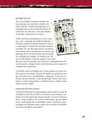 ■   Montagem de jornal
    Para essa atividade, o professor divide a tur-
    ma em grupos ou, se preferir, trabalha com
    todos os alunos. A tarefa solicitada pode ser a
    montagem de um jornal trazendo notícias de
    realizações de africanos e afro-descendentes
    no passado, no presente ou no futuro.

    Tendo como base um programa ou mais, os gru-
    pos, sob a orientação do professor/educador, e
    mediante consulta ao material disponível, fariam
    as reportagens e matérias do momento histórico
    escolhido. No caso do tempo futuro, um interes-
    sante desaﬁo seria o de apresentar as notícias que
    gostariam de ler um dia. O nome do jornal pode
    ser escolhido por votação. As histórias dos He-
    róis de Todo Mundo e temas de qualquer Nota 10 po-
    dem virar ponto de partida e/ou manchetes e reportagens desse jor-
    nal. Ilustrações e charges entram como elementos para enriquecer e
    complementar a produção.

    A atividade, além do trabalho com o tema, propicia aos alunos um
    bom exercício de redação. Ela pode ser rápida ou realizada em eta-
    pas, de acordo com as possibilidades e adequação. A discussão so-
    bre que aspectos noticiar, e como dar destaque a temas como esses,
    pode ser muito enriquecedora e contribuirá para a reﬂexão sobre
    relações raciais e mídia.

■   Organização de eventos culturais
    O professor/orientador de aprendizagem pode propor esse tipo de
    atividade no início do ano letivo, do semestre ou do bimestre, con-
    forme o nível de organização de que necessite. Concursos, festivais,
    feiras e festas temáticas são eventos mobilizadores que permitem
    atrair a participação das comunidades escolar e local para assun-
    tos ligados aos diferentes temas, assim como articular um trabalho
    com outras disciplinas curriculares.




                                                                           61
 