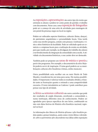 As exposições e apresentações são outro tipo de evento que
     estimula os alunos e podem ter como ponto de partida o trabalho
     com documentos. Nesse caso, uma exposição de fotograﬁas
     pode ser o começo de uma série de atividades para montagem de
     um painel da presença negra no local ou região.

     Podem ser enfocados aspectos históricos, culturais (festas, danças),
     de patrimônio arquitetônico e personalidades locais. Uma tarefa
     como essa envolve pesquisa, contato com pessoas e instituições e vi-
     sita a sítios históricos da localidade. Pode ser solicitado apoio ao co-
     mércio e a empresas locais para a realização do evento ou atividade,
     para que resulte, por exemplo, na divulgação do trabalho dos alunos
     e no fortalecimento da integração da comunidade com a escola. A ati-
     vidade cria documentos históricos, e esse caráter deve ser destacado.

     Também pode ser proposto um sarau de música e poesia a
     partir dos programas. Por exemplo, o documentário da série Moju-
     bá poderia servir de inspiração. O tema geral poderia ser as mani-
     festações culturais afro-brasileiras (ritmos, estilos musicais).

     Outra possibilidade seria escolher um ou mais Heróis de Todo
     Mundo e transformá-los em tema para sarau. Há muitas possibili-
     dades. O importante é valorizar todos os resultados obtidos, evitan-
     do tanto as frustrações quanto o estímulo a uma competitividade
     excessiva. O texto introdutório ao Caderno 1 pode contribuir para
     pensar esse tipo de atividade.

     As feiras ou semanas culturais são outro caminho que pode
     dar resultados de ampla dimensão, envolvendo a comunidade e,
     numa instituição, diferentes áreas do conhecimento. Podem ser
     agendadas para épocas especíﬁcas do ano letivo, combinando ou
     não com datas festivas da História afro-brasileira nacional, regio-
     nal ou local.

     As informações dos Marcos da História africana e afro-brasileira po-
     dem ajudar a pensar temáticas, assim como o texto Beleza e identida-
     de: sobre os patrimônios afro-descendentes traz idéias sobre exposições


62
 