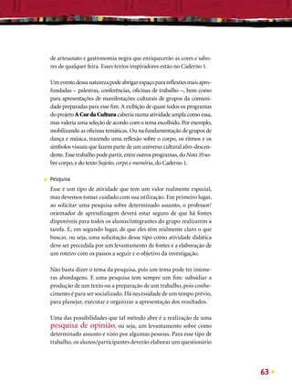 de artesanato e gastronomia negra que enriquecerão as cores e sabo-
    res de qualquer feira. Esses textos inspiradores estão no Caderno 1.

    Um evento dessa natureza pode abrigar espaço para reﬂexões mais apro-
    fundadas – palestras, conferências, oﬁcinas de trabalho –, bem como
    para apresentações de manifestações culturais de grupos da comuni-
    dade preparadas para esse ﬁm. A exibição de quase todos os programas
    do projeto A Cor da Cultura caberia numa atividade ampla como essa,
    mas valeria uma seleção de acordo com o tema escolhido. Por exemplo,
    mobilizando as oﬁcinas temáticas. Ou na fundamentação de grupos de
    dança e música, trazendo uma reﬂexão sobre o corpo, os ritmos e os
    símbolos visuais que fazem parte de um universo cultural afro-descen-
    dente. Esse trabalho pode partir, entre outros programas, do Nota 10 so-
    bre corpo, e do texto Sujeito, corpo e memória, do Caderno 1.

■   Pesquisa
    Esse é um tipo de atividade que tem um valor realmente especial,
    mas devemos tomar cuidado com sua utilização. Em primeiro lugar,
    ao solicitar uma pesquisa sobre determinado assunto, o professor/
    orientador de aprendizagem deverá estar seguro de que há fontes
    disponíveis para todos os alunos/integrantes do grupo realizarem a
    tarefa. E, em segundo lugar, de que eles têm realmente claro o que
    buscar, ou seja, uma solicitação desse tipo como atividade didática
    deve ser precedida por um levantamento de fontes e a elaboração de
    um roteiro com os passos a seguir e o objetivo da investigação.

    Não basta dizer o tema da pesquisa, pois um tema pode ter inúme-
    ras abordagens. E uma pesquisa tem sempre um ﬁm: subsidiar a
    produção de um texto ou a preparação de um trabalho, pois conhe-
    cimento é para ser socializado. Há necessidade de um tempo prévio,
    para planejar, executar e organizar a apresentação dos resultados.

    Uma das possibilidades que tal método abre é a realização de uma
    pesquisa de opinião, ou seja, um levantamento sobre como
    determinado assunto é visto por algumas pessoas. Para esse tipo de
    trabalho, os alunos/participantes deverão elaborar um questionário




                                                                               63
 