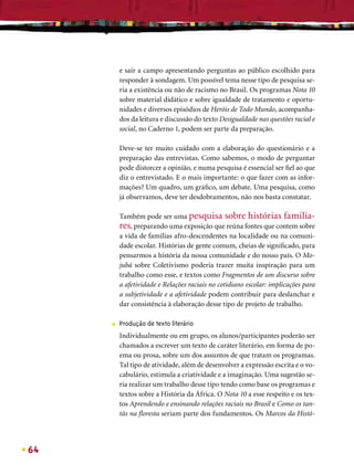 e sair a campo apresentando perguntas ao público escolhido para
         responder à sondagem. Um possível tema nesse tipo de pesquisa se-
         ria a existência ou não de racismo no Brasil. Os programas Nota 10
         sobre material didático e sobre igualdade de tratamento e oportu-
         nidades e diversos episódios de Heróis de Todo Mundo, acompanha-
         dos da leitura e discussão do texto Desigualdade nas questões racial e
         social, no Caderno 1, podem ser parte da preparação.

         Deve-se ter muito cuidado com a elaboração do questionário e a
         preparação das entrevistas. Como sabemos, o modo de perguntar
         pode distorcer a opinião, e numa pesquisa é essencial ser ﬁel ao que
         diz o entrevistado. E o mais importante: o que fazer com as infor-
         mações? Um quadro, um gráﬁco, um debate. Uma pesquisa, como
         já observamos, deve ter desdobramentos, não nos basta constatar.

         Também pode ser uma pesquisa sobre histórias familia-
         res, preparando uma exposição que reúna fontes que contem sobre
         a vida de famílias afro-descendentes na localidade ou na comuni-
         dade escolar. Histórias de gente comum, cheias de signiﬁcado, para
         pensarmos a história da nossa comunidade e do nosso país. O Mo-
         jubá sobre Coletivismo poderia trazer muita inspiração para um
         trabalho como esse, e textos como Fragmentos de um discurso sobre
         a afetividade e Relações raciais no cotidiano escolar: implicações para
         a subjetividade e a afetividade podem contribuir para deslanchar e
         dar consistência à elaboração desse tipo de projeto de trabalho.

     ■   Produção de texto literário
         Individualmente ou em grupo, os alunos/participantes poderão ser
         chamados a escrever um texto de caráter literário, em forma de po-
         ema ou prosa, sobre um dos assuntos de que tratam os programas.
         Tal tipo de atividade, além de desenvolver a expressão escrita e o vo-
         cabulário, estimula a criatividade e a imaginação. Uma sugestão se-
         ria realizar um trabalho desse tipo tendo como base os programas e
         textos sobre a História da África. O Nota 10 a esse respeito e os tex-
         tos Aprendendo e ensinando relações raciais no Brasil e Como os tan-
         tãs na ﬂoresta seriam parte dos fundamentos. Os Marcos da Histó-




64
 