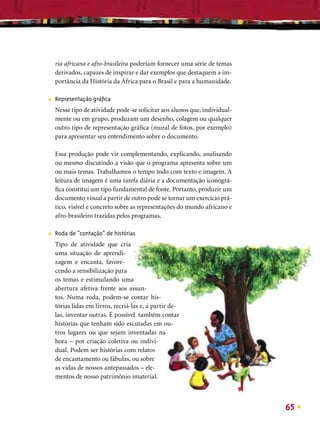 ria africana e afro-brasileira poderiam fornecer uma série de temas
    derivados, capazes de inspirar e dar exemplos que destaquem a im-
    portância da História da África para o Brasil e para a humanidade.

■   Representação gráﬁca
    Nesse tipo de atividade pode-se solicitar aos alunos que, individual-
    mente ou em grupo, produzam um desenho, colagem ou qualquer
    outro tipo de representação gráﬁca (mural de fotos, por exemplo)
    para apresentar seu entendimento sobre o documento.

    Essa produção pode vir complementando, explicando, analisando
    ou mesmo discutindo a visão que o programa apresenta sobre um
    ou mais temas. Trabalhamos o tempo todo com texto e imagem. A
    leitura de imagem é uma tarefa diária e a documentação iconográ-
    ﬁca constitui um tipo fundamental de fonte. Portanto, produzir um
    documento visual a partir de outro pode se tornar um exercício prá-
    tico, visível e concreto sobre as representações do mundo africano e
    afro-brasileiro trazidas pelos programas.

■   Roda de “contação” de histórias
    Tipo de atividade que cria
    uma situação de aprendi-
    zagem e encanta, favore-
    cendo a sensibilização para
    os temas e estimulando uma
    abertura afetiva frente aos assun-
    tos. Numa roda, podem-se contar his-
    tórias lidas em livros, recriá-las e, a partir de-
    las, inventar outras. É possível também contar
    histórias que tenham sido escutadas em ou-
    tros lugares ou que sejam inventadas na
    hora – por criação coletiva ou indivi-
    dual. Podem ser histórias com relatos
    de encantamento ou fábulas, ou sobre
    as vidas de nossos antepassados – ele-
    mentos de nosso patrimônio imaterial.



                                                                            65
 