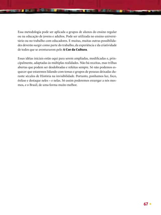 Essa metodologia pode ser aplicada a grupos de alunos do ensino regular
ou na educação de jovens e adultos. Pode ser utilizada no ensino universi-
tário ou no trabalho com educadores. E muitas, muitas outras possibilida-
des deverão surgir como parte do trabalho, da experiência e da criatividade
de todos que se aventurarem pelo A Cor da Cultura.

Essas idéias iniciais estão aqui para serem ampliadas, modiﬁcadas e, prin-
cipalmente, adaptadas às múltiplas realidades. Não há receitas, mas trilhas
abertas que podem ser desdobradas e refeitas sempre. Só não podemos es-
quecer que estaremos lidando com temas e grupos de pessoas deixadas du-
rante séculos de História na invisibilidade. Portanto, ponhamos luz, foco,
ênfase e destaque neles – e nelas. Só assim poderemos enxergar a nós mes-
mos, e o Brasil, de uma forma muito melhor.




                                                                              67
 