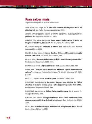 Para saber mais
     Sugestões bibliográﬁcas para os educadores:

     ALENCASTRO, Luiz Felipe de. O Trato dos Viventes: Formação do Brasil no
     Atlântico Sul. São Paulo: Companhia das Letras, 2000.

     ASHOKA EMPREENDEDORES SOCIAIS & TAKANO CIDADANIA. Racismos Contem-
     porâneos. Rio de Janeiro: Takano Ed., 2003.

     AZEVEDO, Célia Maria Marinho de. Onda Negra, Medo Branco. O Negro no
     Imaginário das Elites, Século XIX. Rio de Janeiro: Paz e Terra, 1987.

     BÂ, Amadou Hampate. Amkouell, o Menino Fula. São Paulo: Palas Athena/
     Casa das Áfricas, 2003.

     BOAHEN, A. Adu (coord.). História Geral da África. A África sob Dominação
     Colonial, 1880-1835. São Paulo: Ática/Unesco, 1991.

     BELUCCI, Beluce. Introdução à História da África e da Cultura Afro-Brasileira.
     Rio de Janeiro: Ceaa-Ucam/CCBB, 2003.

     BIRMINGHAN, David. A África Central até 1830. Luanda: Edipu/UEE, 1981.

     CANEN, Ana. “Relações raciais e currículo. Reﬂexões a partir do multicultu-
     ralismo”, in Cadernos Pedagógicos Penesb n°3. Niterói: Editora da UFF, 2001,
     p.65-77.

     CASCUDO, Luís da Câmara. Made in África. São Paulo: Global, 2001.
     FLORENTINO, Manolo Garcia. Em Costas Negras. Uma História do Tráﬁco
     Atlântico de Escravos entre a África e o Rio de Janeiro (Séculos XVIII e XIX).
     Rio de Janeiro: Arquivo Nacional, 1995.
     FLORENTINO, Manolo Garcia. Tráﬁco, Cativeiro e Liberdade. Rio de Janeiro: Ci-
     vilização Brasileira, 2005.

     FURTADO, Júnia Ferreira. Diálogos Oceânicos. Minas Gerais e as Novas Abor-
     dagens para uma História do Império Português. Belo Horizonte: Ed. UFMG,
     2001.

     GILROY, Paul. O Atlântico Negro. Modernidade e Dupla Consciência. Rio de
     Janeiro: Ucam/Editora 34, 2001.



68
 