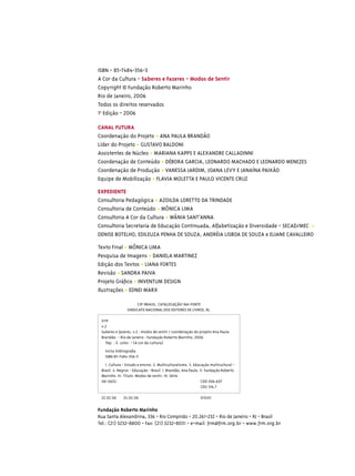 ISBN - 85-7484-356-3
A Cor da Cultura - Saberes e Fazeres - Modos de Sentir
Copyright © Fundação Roberto Marinho
Rio de Janeiro, 2006
Todos os direitos reservados
1a Edição - 2006

CANAL FUTURA
Coordenação do Projeto • ANA PAULA BRANDÃO
Líder do Projeto • GUSTAVO BALDONI
Assistentes de Núcleo • MARIANA KAPPS E ALEXANDRE CALLADINNI
Coordenação de Conteúdo • DÉBORA GARCIA, LEONARDO MACHADO E LEONARDO MENEZES
Coordenação de Produção • VANESSA JARDIM, JOANA LEVY E JANAÍNA PAIXÃO
Equipe de Mobilização • FLAVIA MOLETTA E PAULO VICENTE CRUZ

EXPEDIENTE
Consultoria Pedagógica • AZOILDA LORETTO DA TRINDADE
Consultoria de Conteúdo • MÔNICA LIMA
Consultoria A Cor da Cultura • WÂNIA SANT’ANNA
Consultoria Secretaria de Educação Continuada, Alfabetização e Diversidade - SECAD/MEC •
DENISE BOTELHO, EDILEUZA PENHA DE SOUZA, ANDRÉIA LISBOA DE SOUZA e ELIANE CAVALLEIRO

Texto Final • MÔNICA LIMA
Pesquisa de Imagens • DANIELA MARTINEZ
Edição dos Textos • LIANA FORTES
Revisão • SANDRA PAIVA
Projeto Gráﬁco • INVENTUM DESIGN
Ilustrações • EDNEI MARX

                      CIP-BRASIL. CATALOGAÇÃO-NA-FONTE
                SINDICATO NACIONAL DOS EDITORES DE LIVROS, RJ.

 S119
 v.2
 Saberes e fazeres, v.2 : modos de sentir / coordenação do projeto Ana Paula
 Brandão. - Rio de Janeiro : Fundação Roberto Marinho, 2006
   76p. : il. color. - (A cor da cultura)
   Inclui bibliograﬁa
   ISBN 85-7484-356-3
   1. Cultura - Estudo e ensino. 2. Multiculturalismo. 3. Educação multicultural -
 Brasil. 4. Negros - Educação - Brasil. I. Brandão, Ana Paula. II. Fundação Roberto
 Marinho. III. Título: Modos de sentir. IV. Série.
 06-0652.                                                       CDD 306.607
                                                                CDU 316.7

 22.02.06     24.02.06                                       013451

Fundação Roberto Marinho
Rua Santa Alexandrina, 336 - Rio Comprido - 20.261-232 - Rio de Janeiro - RJ - Brasil
Tel.: (21) 3232-8800 - Fax: (21) 3232-8031 - e-mail: frm@frm.org.br - www.frm.org.br
 