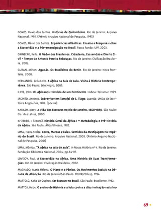 GOMES, Flávio dos Santos. Histórias de Quilombolas. Rio de Janeiro: Arquivo
Nacional, 1995. (Prêmio Arquivo Nacional de Pesquisa, 1993)

GOMES, Flávio dos Santos. Experiências Atlânticas. Ensaios e Pesquisas sobre
a Escravidão e a Pós-emancipação no Brasil. Passo Fundo: UPF, 2003.

GRINBERG, Keila. O Fiador dos Brasileiros. Cidadania, Escravidão e Direito Ci-
vil - Tempo de Antonio Pereira Rebouças. Rio de Janeiro: Civilização Brasilei-
ra, 2002.

GURAN, Milton. Agudás. Os Brasileiros do Benin. Rio de Janeiro: Nova Fron-
teira, 2000.

HERNANDEZ, Leila Leite. A África na Sala de Aula. Visita à História Contempo-
rânea. São Paulo: Selo Negro, 2005.

ILIFFE, John. Os Africanos: História de um Continente. Lisboa: Terramar, 1999.

JACINTO, Antonio. Sobreviver em Tarrafal de S. Tiago. Luanda: União de Escri-
tores Angolanos, 1989. (poesia)

KARASH, Mary. A vida dos Escravos no Rio de Janeiro, 1808-1850. São Paulo:
Cia. das Letras, 2000.

KI-ZERBO, J. (coord). História Geral da África I – Metodologia e Pré-História
da África. São Paulo: Ática/Unesco, 1982.

LIMA, Ivana Stolze. Cores, Marcas e Falas. Sentidos da Mestiçagem no Impé-
rio do Brasil. Rio de Janeiro: Arquivo Nacional, 2003. (Prêmio Arquivo Nacio-
nal de Pesquisa, 2001)
LIMA, Mônica. “A África na sala de aula”, in Nossa História nºo 4. Rio de Janeiro:
Fundação Biblioteca Nacional, 2004, pp.84-87.

LOVEJOY, Paul. A Escravidão na África. Uma História de Suas Transforma-
ções. Rio de Janeiro: Civilização Brasileira, 2002.

MACHADO, Maria Helena. O Plano e o Pânico. Os Movimentos Sociais na Dé-
cada da Abolição. Rio de Janeiro/São Paulo: EDUFRJ/Edusp, 1994.

MATTOSO, Katia de Queiros. Ser Escravo no Brasil. São Paulo: Brasiliense, 1982.

MATTOS, Hebe. O ensino de História e a luta contra a discriminação racial no




                                                                                     69
 