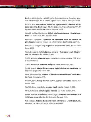 Brasil, in ABREU, Martha e SOHIET, Rachel. Ensino de História. Conceitos, Temá-
     ticas e Metodologia. Rio de Janeiro: Faperj/Casa da Palavra, 2003, pp.127-136.

     MATTOS, Hebe. Das Cores do Silêncio. Os Signiﬁcados da Liberdade no Su-
     deste Escravista. Brasil Século XIX. Rio de Janeiro, Arquivo Nacional, 1995. (1o
     lugar no Prêmio Arquivo Nacional de Pesquisa, 1993)

     MORAES, José Geraldo Vinci de. Cidade e Cultura Urbana na Primeira Repú-
     blica. São Paulo: Atual, 1994. (paradidático)

     MUNANGA, Kabengele. Construção da identidade negra no contexto da
     globalização. Cadernos Penesb, n 4. Niterói: Editora da UFF, 2002, pp.61-83.

     MUNANGA, Kabengele (org). Superando o Racismo na Escola. Brasília: MEC-
     Secad, 2005.

     NIANE, D.T.(coord). História Geral da África IV – A África do Século XII ao Sé-
     culo XVI. São Paulo: Ática/Unesco, 1988.

     OLINTO, Antonio. A Casa da Água. Rio de Janeiro: Nova Fronteira, 1999. 5aª ed.
     2aª imp. (romance)

     OLINTO, Antonio. Os Brasileiros na África. Rio de Janeiro: GRD, 1964.

     OLIVER, Roland. A Experiência Africana. Da Pré-História aos Dias Atuais. Rio
     de Janeiro: Jorge Zahar Editor, 1994.

     PAIVA, Eduardo França. Escravos e Libertos nas Minas Gerais do Século XVIII.
     São Paulo: Annablume, 1995.

     PANTOJA, Selma. Nzinga Mbandi: Mulher, Guerra e Escravidão. Brasília: The-
     saurus, 2000.

     PANTOJA, Selma (org). Entre Áfricas e Brasil. Brasília: Paralelo 15, 2001.

     PINTO, Milton José. Comunicação e Discurso. São Paulo: Hackers, 1999.

     PRIORE, Mary del e VENÂNCIO, Renato (orgs). Ancestrais: uma Introdução à
     História da África Atlântica. Rio de Janeiro: Campus, 2004.

     REIS, João José. Rebelião Escrava no Brasil. A História do Levante dos Malês.
     São Paulo: Cia. das Letras, 2003. (reedição ampliada)




70
 