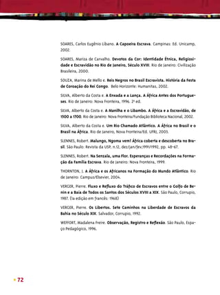 SOARES, Carlos Eugênio Líbano. A Capoeira Escrava. Campinas: Ed. Unicamp,
     2002.

     SOARES, Mariza de Carvalho. Devotos da Cor: Identidade Étnica, Religiosi-
     dade e Escravidão no Rio de Janeiro, Século XVIII. Rio de Janeiro: Civilização
     Brasileira, 2000.

     SOUZA, Marina de Mello e. Reis Negros no Brasil Escravista. História da Festa
     de Coroação do Rei Congo. Belo Horizonte: Humanitas, 2002.

     SILVA, Alberto da Costa e. A Enxada e a Lança. A África Antes dos Portugue-
     ses. Rio de Janeiro: Nova Fronteira, 1996. 2aª ed.

     SILVA, Alberto da Costa e. A Manilha e o Libambo. A África e a Escravidão, de
     1500 a 1700. Rio de Janeiro: Nova Fronteira/Fundação Biblioteca Nacional, 2002.

     SILVA, Alberto da Costa e. Um Rio Chamado Atlântico. A África no Brasil e o
     Brasil na África. Rio de Janeiro, Nova Fronteira/Ed. UFRJ, 2003.

     SLENNES, Robert. Malungo, Ngoma vem! África coberta e descoberta no Bra-
     sil. São Paulo: Revista da USP, n.12, dez/jan/fev,1991/1992, pp. 48-67.

     SLENNES, Robert. Na Senzala, uma Flor. Esperanças e Recordações na Forma-
     ção da Família Escrava. Rio de Janeiro: Nova Fronteira, 1999.

     THORNTON, J. A África e os Africanos na Formação do Mundo Atlântico. Rio
     de Janeiro: Campus/Elsevier, 2004.

     VERGER, Pierre. Fluxo e Reﬂuxo do Tráﬁco de Escravos entre o Golfo de Be-
     nin e a Baía de Todos os Santos dos Séculos XVIII a XIX. São Paulo, Corrupio,
     1987. (1a edição em francês: 1968)

     VERGER, Pierre. Os Libertos. Sete Caminhos na Liberdade de Escravos da
     Bahia no Século XIX. Salvador, Corrupio, 1992.

     WEFFORT, Madalena Freire. Observação, Registro e Reﬂexão. São Paulo, Espa-
     ço Pedagógico, 1996.




72
 