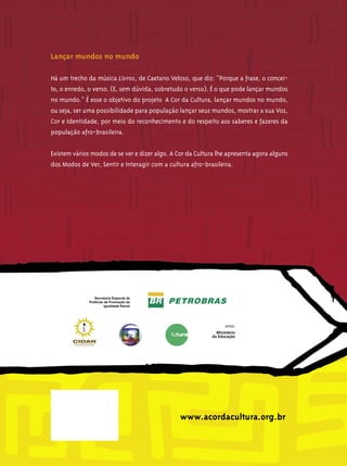Lançar mundos no mundo

Há um trecho da música Livros, de Caetano Veloso, que diz: “Porque a frase, o concei-
to, o enredo, o verso. (E, sem dúvida, sobretudo o verso). É o que pode lançar mundos
no mundo.” É esse o objetivo do projeto A Cor da Cultura, lançar mundos no mundo,
ou seja, ser uma possibilidade para população lançar seus mundos, mostrar a sua Voz,
Cor e Identidade, por meio do reconhecimento e do respeito aos saberes e fazeres da
população afro-brasileira.


Existem vários modos de se ver e dizer algo. A Cor da Cultura lhe apresenta agora alguns
dos Modos de Ver, Sentir e Interagir com a cultura afro-brasileira.




                                                www.acordacultura.org.br
 