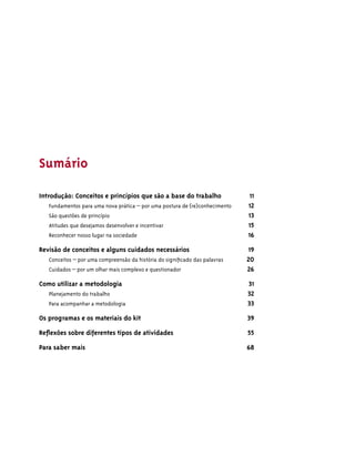 Sumário

Introdução: Conceitos e princípios que são a base do trabalho                 11
   Fundamentos para uma nova prática – por uma postura de (re)conhecimento   12
   São questões de princípio                                                 13
   Atitudes que desejamos desenvolver e incentivar                           15
   Reconhecer nosso lugar na sociedade                                       16

Revisão de conceitos e alguns cuidados necessários                           19
   Conceitos – por uma compreensão da história do signiﬁcado das palavras    20
   Cuidados – por um olhar mais complexo e questionador                      26

Como utilizar a metodologia                                                  31
   Planejamento do trabalho                                                  32
   Para acompanhar a metodologia                                             33

Os programas e os materiais do kit                                           39

Reﬂexões sobre diferentes tipos de atividades                                55
Para saber mais                                                              68
 