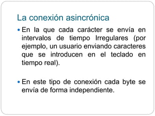 La conexión asincrónica
 En la que cada carácter se envía en
intervalos de tiempo Irregulares (por
ejemplo, un usuario enviando caracteres
que se introducen en el teclado en
tiempo real).
 En este tipo de conexión cada byte se
envía de forma independiente.
 