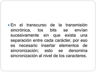  En el transcurso de la transmisión
sincrónica, los bits se envían
sucesivamente sin que exista una
separación entre cada carácter, por eso
es necesario insertar elementos de
sincronización; esto se denomina
sincronización al nivel de los caracteres.
 