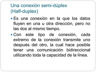 Una conexión semi-dúplex
(Half-duplex)
 Es una conexión en la que los datos
fluyen en una u otra dirección, pero no
las dos al mismo tiempo.
 Con este tipo de conexión, cada
extremo de la conexión transmite uno
después del otro, la cual hace posible
tener una comunicación bidireccional
utilizando toda la capacidad de la línea.
 
