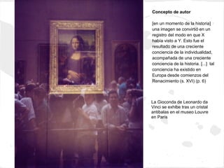 Concepto de autor

[en un momento de la historia]
una imagen se convirtió en un
registro del modo en que X
había visto a Y. Esto fue el
resultado de una creciente
conciencia de la individualidad,
acompañada de una creciente
conciencia de la historia. [...] tal
conciencia ha existido en
Europa desde comienzos del
Renacimiento (s. XVI) (p. 6)



La Gioconda de Leonardo da
Vinci se exhibe tras un cristal
antibalas en el museo Louvre
en París
 