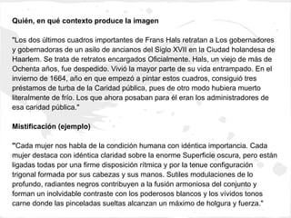 Quién, en qué contexto produce la imagen

"Los dos últimos cuadros importantes de Frans Hals retratan a Los gobernadores
y gobernadoras de un asilo de ancianos del Siglo XVII en la Ciudad holandesa de
Haarlem. Se trata de retratos encargados Oficialmente. Hals, un viejo de más de
Ochenta años, fue despedido. Vivió la mayor parte de su vida entrampado. En el
invierno de 1664, año en que empezó a pintar estos cuadros, consiguió tres
préstamos de turba de la Caridad pública, pues de otro modo hubiera muerto
literalmente de frío. Los que ahora posaban para él eran los administradores de
esa caridad pública."

Mistificación (ejemplo)

"Cada mujer nos habla de la condición humana con idéntica importancia. Cada
mujer destaca con idéntica claridad sobre la enorme Superficie oscura, pero están
ligadas todas por una firme disposición rítmica y por la tenue configuración
trigonal formada por sus cabezas y sus manos. Sutiles modulaciones de lo
profundo, radiantes negros contribuyen a la fusión armoniosa del conjunto y
forman un inolvidable contraste con los poderosos blancos y los vívidos tonos
carne donde las pinceladas sueltas alcanzan un máximo de holgura y fuerza."
 