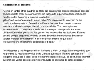 Relación con el presente

"Como en tantos otros cuadros de Hals, las penetrantes caracterizaciones casi nos
seducen hasta creer que conocemos los rasgos de la personalidad e incluso los
hábitos de los hombres y mujeres retratados,
¿Qué “seducción" es esta de la que habla? Es simplemente la acción de los
cuadros sobre nosotros. Pero ellos actúan sobre nosotros porque nosotros
aceptamos el modo en que Hals vio a sus modelos. Y no lo aceptamos
inocentemente. Lo aceptamos en la medida en que corresponde a nuestra
observación de las personas, los gestos, los rostros y las instituciones. Esto es
posible porque seguimos viviendo en una Sociedad de relaciones Sociales y
valores morales comparables. Y esto es precisamente lo que da a
los cuadros una importancia psicológica y Social."


"los Regentes y las Regentas miran fijamente a Hals, un viejo pintor despedido que
ha perdido su reputación y vive de la Caridad pública; él los mira con ojos de
indigente que, pese a todo, debe intentar mostrarse objetivo, es decir, debe intentar
superar ese verlos con ojos de indigente. Este es el drama de estos cuadros."
 