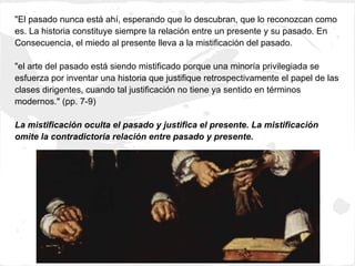 "El pasado nunca está ahí, esperando que lo descubran, que lo reconozcan como
es. La historia constituye siempre la relación entre un presente y su pasado. En
Consecuencia, el miedo al presente lleva a la mistificación del pasado.

"el arte del pasado está siendo mistificado porque una minoría privilegiada se
esfuerza por inventar una historia que justifique retrospectivamente el papel de las
clases dirigentes, cuando tal justificación no tiene ya sentido en términos
modernos." (pp. 7-9)

La mistificación oculta el pasado y justifica el presente. La mistificación
omite la contradictoria relación entre pasado y presente.
 