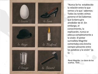 "Nunca Se ha establecido
la relación entre lo que
vemos y lo que sabemos.
Todas las tardes vemos
ponerse el Sol.Sabemos
que la tierra gira
alrededor de él. Sin
embargo, el
conocimiento, la
explicación, nunca se
adecua completamente a
la visión. El pintor
surrealista Magritte
comentaba esta brecha
siempre presente entre
las palabras y la visión" (p.
5)


René Magritte, La clave de los
sueños, 1930.
 