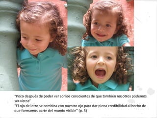 “Poco después de poder ver somos conscientes de que también nosotros podemos
ser vistos”
“El ojo del otro se combina con nuestro ojo para dar plena credibilidad al hecho de
que formamos parte del mundo visible” (p. 5)
 