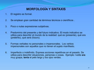 MORFOLOGÍA Y SINTAXIS
1.   El registro es formal.

2.   Se emplean gran cantidad de términos técnicos o científicos .

3.   Poco o nulas expresiones subjetivas.

4.   Predominio del presente y del futuro indicativo. El modo indicativo se
     utiliza para describir el mundo de la realidad: qué es (presente), qué era
     (pretérito), qué será (futuro).

5.   Formas verbales no personales o impersonales. Los verbos
     impersonales son aquellos que no tienen el sujeto manifiesto.

6.   Imperfecto o indefinido. Expresa acciones repetitivas en el pasado. Se
     utiliza para describir situaciones, personas o cosas. Ejemplo: Ivette era
     muy guapa, tenía el pelo largo y los ojos verdes.



                                                                                  18
 