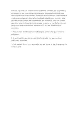 El modo seguro es útil para solucionar problemas causados por programas y
controladores que no se inician correctamente o que pueden impedir que
Windows se inicie correctamente. Mientras nuestro ordenador se encuentre en
modo seguro dispondrá de una funcionalidad reducida pero permitirá aislar
problemas ocasionados por componentes que no forman parte del sistema
operativo base .Su funcionamiento consiste en poner en marcha los mínimos
programas necesarios también deshabilitando muchos dispositivos no
esenciales.
1-Para arrancar el ordenador en modo seguro, primero hay que reiniciar el
ordenador
2-.A continuación ,cuando se enciende el ordenador hay que mantener
presionada la tecla F8.
3-En la pantalla de opciones avanzadas hay que buscar el tipo de arranque de
modo seguro.
 