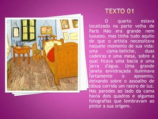 O     quarto    estava
localizado na parte velha de
Paris Não era grande nem
luxuoso, mas tinha tudo aquilo
de que o artista necessitava
naquele momento de sua vida:
uma      cama-beliche,    duas
cadeiras e uma mesa, sobre a
qual ficava uma bacia e uma
jarra d'água. Uma grande
janela envidraçada iluminava
fartamente       o   aposento,
deixando sobre o assoalho de
tábua corrida um rastro de luz.
Nas paredes ao lado da cama
havia dois quadros e algumas
fotografias que lembravam ao
pintor a sua origem.
 