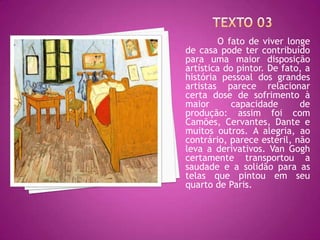 O fato de viver longe
de casa pode ter contribuído
para uma maior disposição
artística do pintor. De fato, a
história pessoal dos grandes
artistas parece relacionar
certa dose de sofrimento à
maior       capacidade      de
produção: assim foi com
Camões, Cervantes, Dante e
muitos outros. A alegria, ao
contrário, parece estéril, não
leva a derivativos. Van Gogh
certamente transportou a
saudade e a solidão para as
telas que pintou em seu
quarto de Paris.
 