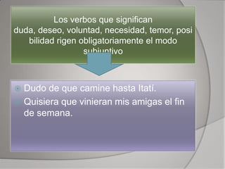 Los verbos que significan
duda, deseo, voluntad, necesidad, temor, posi
   bilidad rigen obligatoriamente el modo
                  subjuntivo



 Dudo de que camine hasta Itatí.
 Quisiera que vinieran mis amigas el fin
  de semana.
 