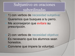 Subjuntivo en oraciones
           subordinadas
 1) con verbos de necesidad subjetiva:
 Queremos que busques a tu perro.
 Me aconsejaron que evitara su
  prescripción.

 2) con verbos de necesidad objetiva:
 Es necesario que los alumnos sean
  honestos.
 Conviene que impere la voluntad.
 