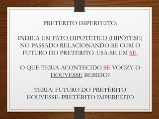 PRETÉRITO IMPERFEITO:
INDICA UM FATO HIPOTÉTICO (HIPÓTESE)
NO PASSADO RELACIONANDO-SE COM O
FUTURO DO PRETÉRITO. USA-SE UM SE.
O QUE TERIA ACONTECIDO SE VOOZY O
HOUVESSE BEBIDO?
TERIA: FUTURO DO PRETÉRITO
HOUVESSE: PRETÉRITO IMPERFEITO
 