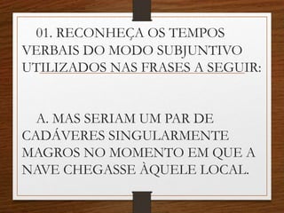 01. RECONHEÇA OS TEMPOS
VERBAIS DO MODO SUBJUNTIVO
UTILIZADOS NAS FRASES A SEGUIR:
A. MAS SERIAM UM PAR DE
CADÁVERES SINGULARMENTE
MAGROS NO MOMENTO EM QUE A
NAVE CHEGASSE ÀQUELE LOCAL.
 