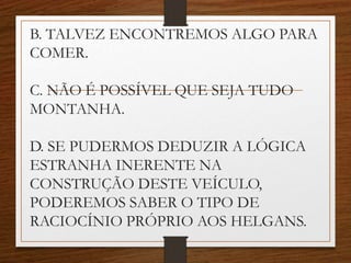 B. TALVEZ ENCONTREMOS ALGO PARA
COMER.
C. NÃO É POSSÍVEL QUE SEJA TUDO
MONTANHA.
D. SE PUDERMOS DEDUZIR A LÓGICA
ESTRANHA INERENTE NA
CONSTRUÇÃO DESTE VEÍCULO,
PODEREMOS SABER O TIPO DE
RACIOCÍNIO PRÓPRIO AOS HELGANS.
 