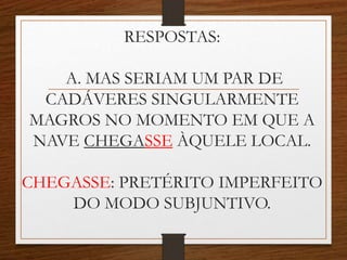 RESPOSTAS:
A. MAS SERIAM UM PAR DE
CADÁVERES SINGULARMENTE
MAGROS NO MOMENTO EM QUE A
NAVE CHEGASSE ÀQUELE LOCAL.
CHEGASSE: PRETÉRITO IMPERFEITO
DO MODO SUBJUNTIVO.
 