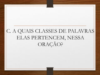 C. A QUAIS CLASSES DE PALAVRAS
ELAS PERTENCEM, NESSA
ORAÇÃO?
 