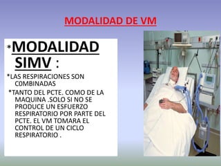 MODALIDAD DE VM
*MODALIDAD
SIMV :
*LAS RESPIRACIONES SON
C0MBINADAS
*TANTO DEL PCTE. COMO DE LA
MAQUINA .SOLO SI NO SE
PRODUCE UN ESFUERZO
RESPIRATORIO POR PARTE DEL
PCTE. EL VM TOMARA EL
CONTROL DE UN CICLO
RESPIRATORIO .
 