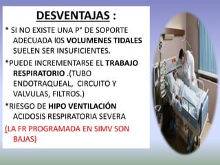 DESVENTAJAS :
* SI NO EXISTE UNA P° DE SOPORTE
ADECUADA l0S VOLUMENES TIDALES
SUELEN SER INSUFICIENTES.
*PUEDE INCREMENTARSE EL TRABAJO
RESPIRATORIO .(TUBO
ENDOTRAQUEAL, CIRCUITO Y
VALVULAS, FILTROS.)
*RIESGO DE HIPO VENTILACIÓN
ACIDOSIS RESPIRATORIA SEVERA
(LA FR PROGRAMADA EN SIMV SON
BAJAS)
 